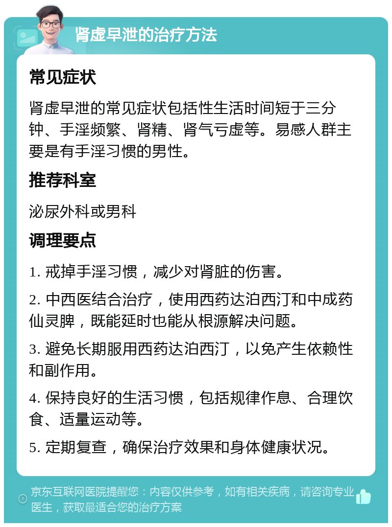 肾虚早泄的治疗方法 常见症状 肾虚早泄的常见症状包括性生活时间短于三分钟、手淫频繁、肾精、肾气亏虚等。易感人群主要是有手淫习惯的男性。 推荐科室 泌尿外科或男科 调理要点 1. 戒掉手淫习惯，减少对肾脏的伤害。 2. 中西医结合治疗，使用西药达泊西汀和中成药仙灵脾，既能延时也能从根源解决问题。 3. 避免长期服用西药达泊西汀，以免产生依赖性和副作用。 4. 保持良好的生活习惯，包括规律作息、合理饮食、适量运动等。 5. 定期复查，确保治疗效果和身体健康状况。