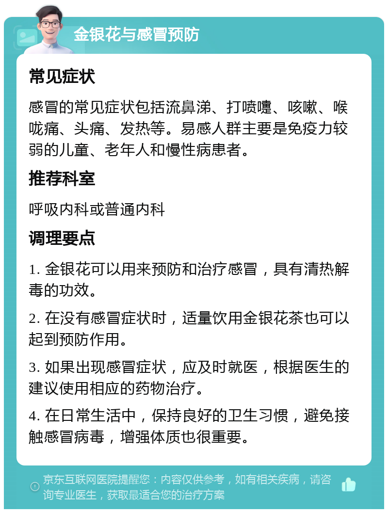 金银花与感冒预防 常见症状 感冒的常见症状包括流鼻涕、打喷嚏、咳嗽、喉咙痛、头痛、发热等。易感人群主要是免疫力较弱的儿童、老年人和慢性病患者。 推荐科室 呼吸内科或普通内科 调理要点 1. 金银花可以用来预防和治疗感冒，具有清热解毒的功效。 2. 在没有感冒症状时，适量饮用金银花茶也可以起到预防作用。 3. 如果出现感冒症状，应及时就医，根据医生的建议使用相应的药物治疗。 4. 在日常生活中，保持良好的卫生习惯，避免接触感冒病毒，增强体质也很重要。