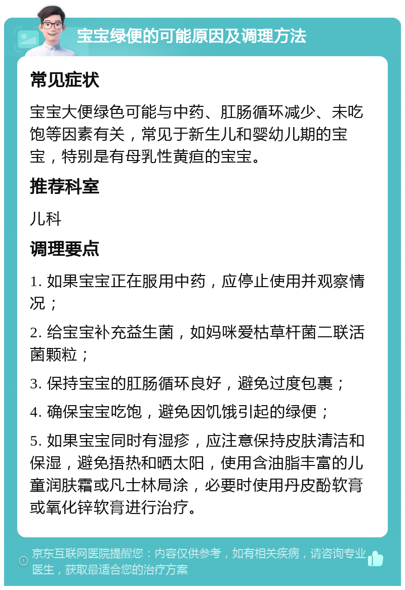 宝宝绿便的可能原因及调理方法 常见症状 宝宝大便绿色可能与中药、肛肠循环减少、未吃饱等因素有关，常见于新生儿和婴幼儿期的宝宝，特别是有母乳性黄疸的宝宝。 推荐科室 儿科 调理要点 1. 如果宝宝正在服用中药，应停止使用并观察情况； 2. 给宝宝补充益生菌，如妈咪爱枯草杆菌二联活菌颗粒； 3. 保持宝宝的肛肠循环良好，避免过度包裹； 4. 确保宝宝吃饱，避免因饥饿引起的绿便； 5. 如果宝宝同时有湿疹，应注意保持皮肤清洁和保湿，避免捂热和晒太阳，使用含油脂丰富的儿童润肤霜或凡士林局涂，必要时使用丹皮酚软膏或氧化锌软膏进行治疗。