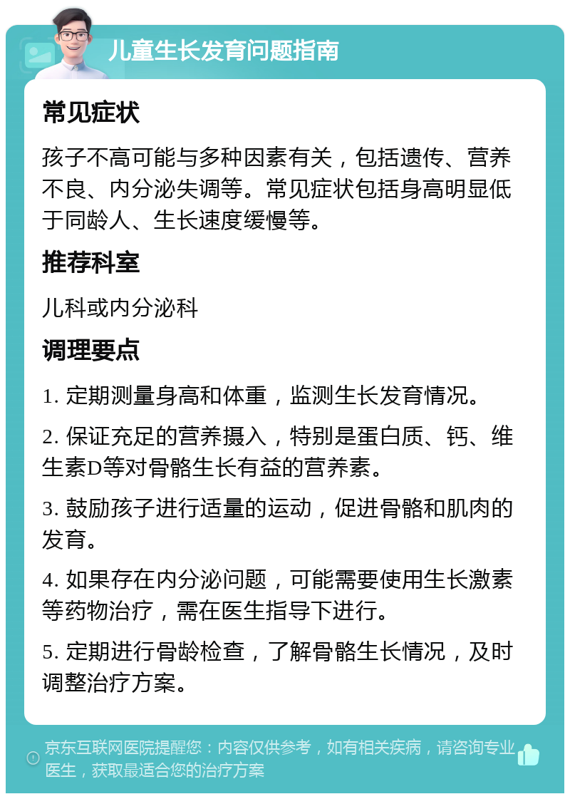 儿童生长发育问题指南 常见症状 孩子不高可能与多种因素有关，包括遗传、营养不良、内分泌失调等。常见症状包括身高明显低于同龄人、生长速度缓慢等。 推荐科室 儿科或内分泌科 调理要点 1. 定期测量身高和体重，监测生长发育情况。 2. 保证充足的营养摄入，特别是蛋白质、钙、维生素D等对骨骼生长有益的营养素。 3. 鼓励孩子进行适量的运动，促进骨骼和肌肉的发育。 4. 如果存在内分泌问题，可能需要使用生长激素等药物治疗，需在医生指导下进行。 5. 定期进行骨龄检查，了解骨骼生长情况，及时调整治疗方案。