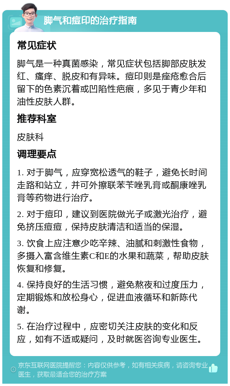 脚气和痘印的治疗指南 常见症状 脚气是一种真菌感染，常见症状包括脚部皮肤发红、瘙痒、脱皮和有异味。痘印则是痤疮愈合后留下的色素沉着或凹陷性疤痕，多见于青少年和油性皮肤人群。 推荐科室 皮肤科 调理要点 1. 对于脚气，应穿宽松透气的鞋子，避免长时间走路和站立，并可外擦联苯苄唑乳膏或酮康唑乳膏等药物进行治疗。 2. 对于痘印，建议到医院做光子或激光治疗，避免挤压痘痘，保持皮肤清洁和适当的保湿。 3. 饮食上应注意少吃辛辣、油腻和刺激性食物，多摄入富含维生素C和E的水果和蔬菜，帮助皮肤恢复和修复。 4. 保持良好的生活习惯，避免熬夜和过度压力，定期锻炼和放松身心，促进血液循环和新陈代谢。 5. 在治疗过程中，应密切关注皮肤的变化和反应，如有不适或疑问，及时就医咨询专业医生。