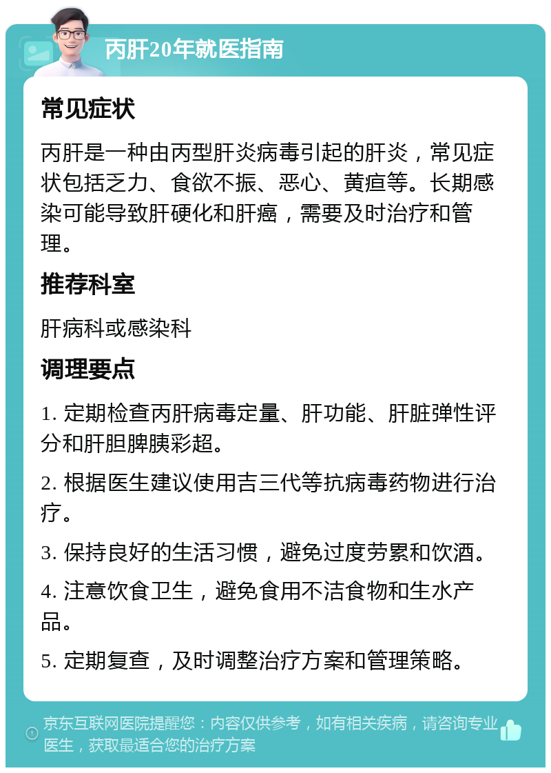 丙肝20年就医指南 常见症状 丙肝是一种由丙型肝炎病毒引起的肝炎，常见症状包括乏力、食欲不振、恶心、黄疸等。长期感染可能导致肝硬化和肝癌，需要及时治疗和管理。 推荐科室 肝病科或感染科 调理要点 1. 定期检查丙肝病毒定量、肝功能、肝脏弹性评分和肝胆脾胰彩超。 2. 根据医生建议使用吉三代等抗病毒药物进行治疗。 3. 保持良好的生活习惯，避免过度劳累和饮酒。 4. 注意饮食卫生，避免食用不洁食物和生水产品。 5. 定期复查，及时调整治疗方案和管理策略。