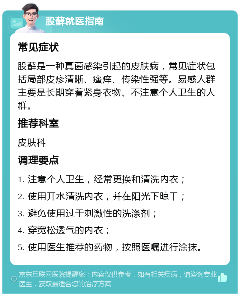 股藓就医指南 常见症状 股藓是一种真菌感染引起的皮肤病，常见症状包括局部皮疹清晰、瘙痒、传染性强等。易感人群主要是长期穿着紧身衣物、不注意个人卫生的人群。 推荐科室 皮肤科 调理要点 1. 注意个人卫生，经常更换和清洗内衣； 2. 使用开水清洗内衣，并在阳光下晾干； 3. 避免使用过于刺激性的洗涤剂； 4. 穿宽松透气的内衣； 5. 使用医生推荐的药物，按照医嘱进行涂抹。