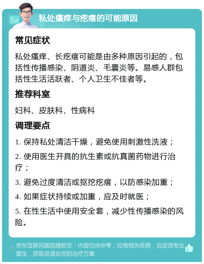 私处瘙痒与疙瘩的可能原因 常见症状 私处瘙痒、长疙瘩可能是由多种原因引起的，包括性传播感染、阴道炎、毛囊炎等。易感人群包括性生活活跃者、个人卫生不佳者等。 推荐科室 妇科、皮肤科、性病科 调理要点 1. 保持私处清洁干燥，避免使用刺激性洗液； 2. 使用医生开具的抗生素或抗真菌药物进行治疗； 3. 避免过度清洁或抠挖疙瘩，以防感染加重； 4. 如果症状持续或加重，应及时就医； 5. 在性生活中使用安全套，减少性传播感染的风险。