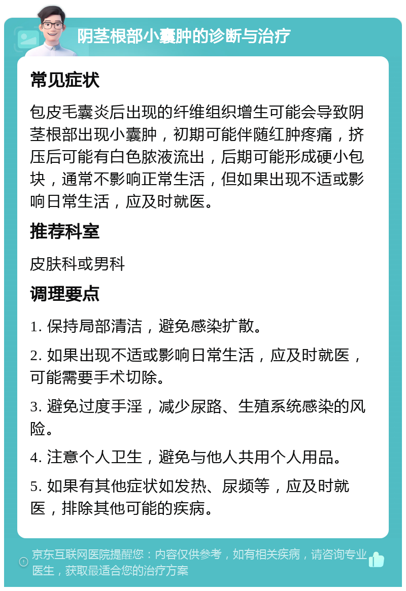 阴茎根部小囊肿的诊断与治疗 常见症状 包皮毛囊炎后出现的纤维组织增生可能会导致阴茎根部出现小囊肿，初期可能伴随红肿疼痛，挤压后可能有白色脓液流出，后期可能形成硬小包块，通常不影响正常生活，但如果出现不适或影响日常生活，应及时就医。 推荐科室 皮肤科或男科 调理要点 1. 保持局部清洁，避免感染扩散。 2. 如果出现不适或影响日常生活，应及时就医，可能需要手术切除。 3. 避免过度手淫，减少尿路、生殖系统感染的风险。 4. 注意个人卫生，避免与他人共用个人用品。 5. 如果有其他症状如发热、尿频等，应及时就医，排除其他可能的疾病。