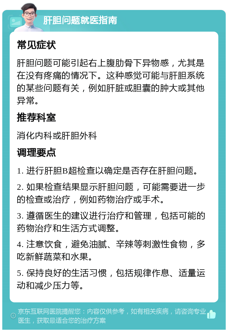 肝胆问题就医指南 常见症状 肝胆问题可能引起右上腹肋骨下异物感，尤其是在没有疼痛的情况下。这种感觉可能与肝胆系统的某些问题有关，例如肝脏或胆囊的肿大或其他异常。 推荐科室 消化内科或肝胆外科 调理要点 1. 进行肝胆B超检查以确定是否存在肝胆问题。 2. 如果检查结果显示肝胆问题，可能需要进一步的检查或治疗，例如药物治疗或手术。 3. 遵循医生的建议进行治疗和管理，包括可能的药物治疗和生活方式调整。 4. 注意饮食，避免油腻、辛辣等刺激性食物，多吃新鲜蔬菜和水果。 5. 保持良好的生活习惯，包括规律作息、适量运动和减少压力等。