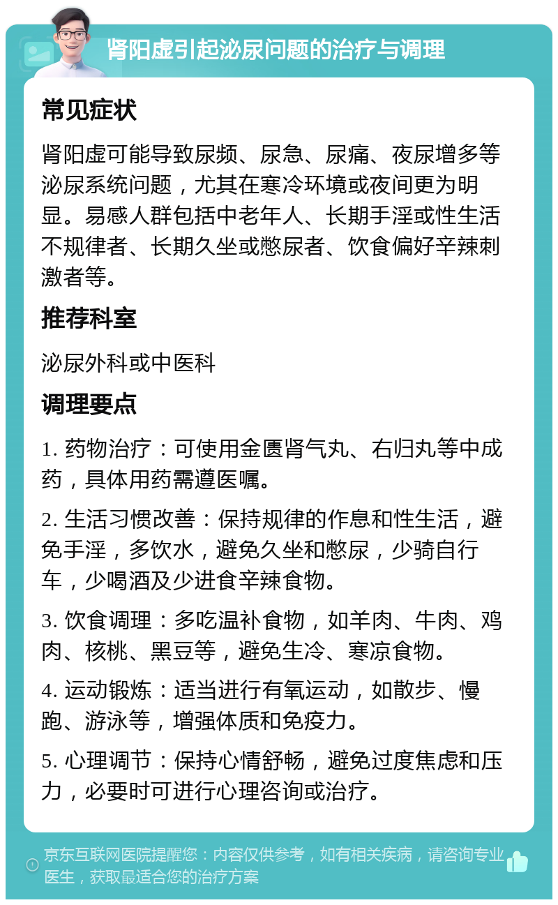 肾阳虚引起泌尿问题的治疗与调理 常见症状 肾阳虚可能导致尿频、尿急、尿痛、夜尿增多等泌尿系统问题，尤其在寒冷环境或夜间更为明显。易感人群包括中老年人、长期手淫或性生活不规律者、长期久坐或憋尿者、饮食偏好辛辣刺激者等。 推荐科室 泌尿外科或中医科 调理要点 1. 药物治疗：可使用金匮肾气丸、右归丸等中成药，具体用药需遵医嘱。 2. 生活习惯改善：保持规律的作息和性生活，避免手淫，多饮水，避免久坐和憋尿，少骑自行车，少喝酒及少进食辛辣食物。 3. 饮食调理：多吃温补食物，如羊肉、牛肉、鸡肉、核桃、黑豆等，避免生冷、寒凉食物。 4. 运动锻炼：适当进行有氧运动，如散步、慢跑、游泳等，增强体质和免疫力。 5. 心理调节：保持心情舒畅，避免过度焦虑和压力，必要时可进行心理咨询或治疗。