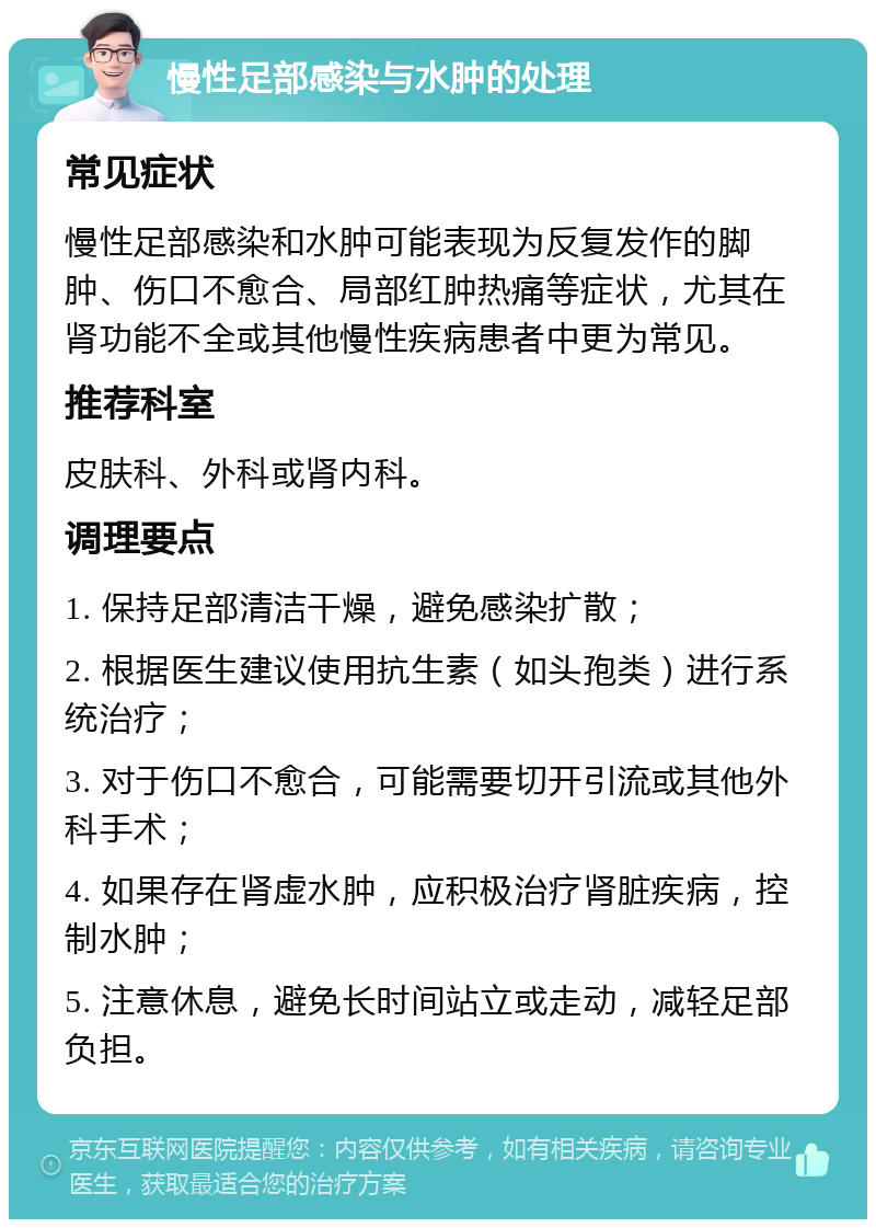 慢性足部感染与水肿的处理 常见症状 慢性足部感染和水肿可能表现为反复发作的脚肿、伤口不愈合、局部红肿热痛等症状，尤其在肾功能不全或其他慢性疾病患者中更为常见。 推荐科室 皮肤科、外科或肾内科。 调理要点 1. 保持足部清洁干燥，避免感染扩散； 2. 根据医生建议使用抗生素（如头孢类）进行系统治疗； 3. 对于伤口不愈合，可能需要切开引流或其他外科手术； 4. 如果存在肾虚水肿，应积极治疗肾脏疾病，控制水肿； 5. 注意休息，避免长时间站立或走动，减轻足部负担。