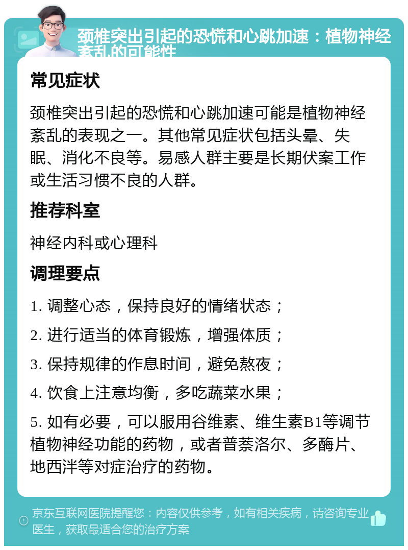 颈椎突出引起的恐慌和心跳加速：植物神经紊乱的可能性 常见症状 颈椎突出引起的恐慌和心跳加速可能是植物神经紊乱的表现之一。其他常见症状包括头晕、失眠、消化不良等。易感人群主要是长期伏案工作或生活习惯不良的人群。 推荐科室 神经内科或心理科 调理要点 1. 调整心态，保持良好的情绪状态； 2. 进行适当的体育锻炼，增强体质； 3. 保持规律的作息时间，避免熬夜； 4. 饮食上注意均衡，多吃蔬菜水果； 5. 如有必要，可以服用谷维素、维生素B1等调节植物神经功能的药物，或者普萘洛尔、多酶片、地西泮等对症治疗的药物。