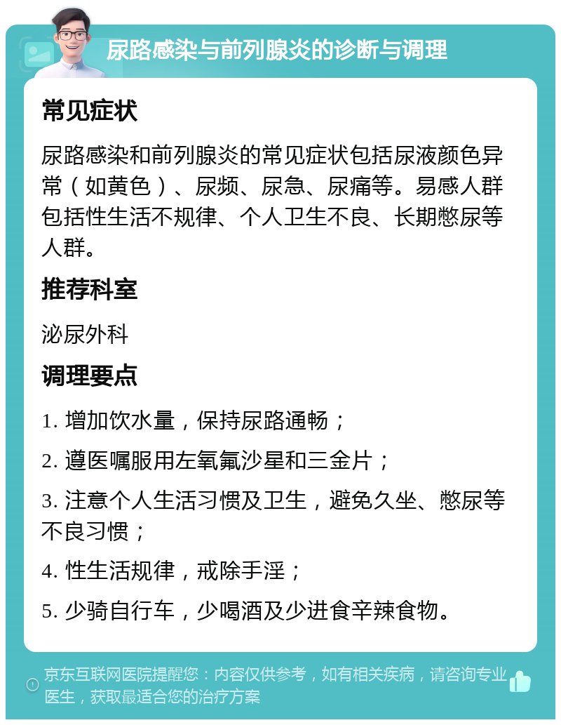 尿路感染与前列腺炎的诊断与调理 常见症状 尿路感染和前列腺炎的常见症状包括尿液颜色异常（如黄色）、尿频、尿急、尿痛等。易感人群包括性生活不规律、个人卫生不良、长期憋尿等人群。 推荐科室 泌尿外科 调理要点 1. 增加饮水量，保持尿路通畅； 2. 遵医嘱服用左氧氟沙星和三金片； 3. 注意个人生活习惯及卫生，避免久坐、憋尿等不良习惯； 4. 性生活规律，戒除手淫； 5. 少骑自行车，少喝酒及少进食辛辣食物。