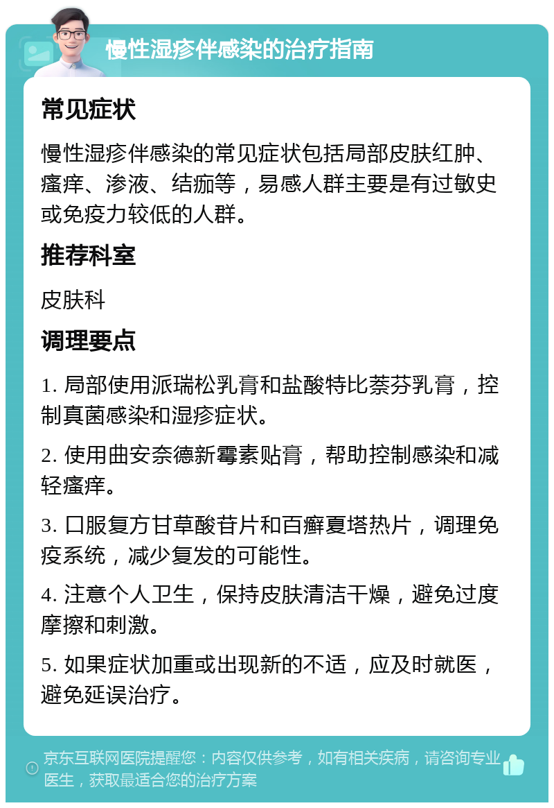 慢性湿疹伴感染的治疗指南 常见症状 慢性湿疹伴感染的常见症状包括局部皮肤红肿、瘙痒、渗液、结痂等，易感人群主要是有过敏史或免疫力较低的人群。 推荐科室 皮肤科 调理要点 1. 局部使用派瑞松乳膏和盐酸特比萘芬乳膏，控制真菌感染和湿疹症状。 2. 使用曲安奈德新霉素贴膏，帮助控制感染和减轻瘙痒。 3. 口服复方甘草酸苷片和百癣夏塔热片，调理免疫系统，减少复发的可能性。 4. 注意个人卫生，保持皮肤清洁干燥，避免过度摩擦和刺激。 5. 如果症状加重或出现新的不适，应及时就医，避免延误治疗。