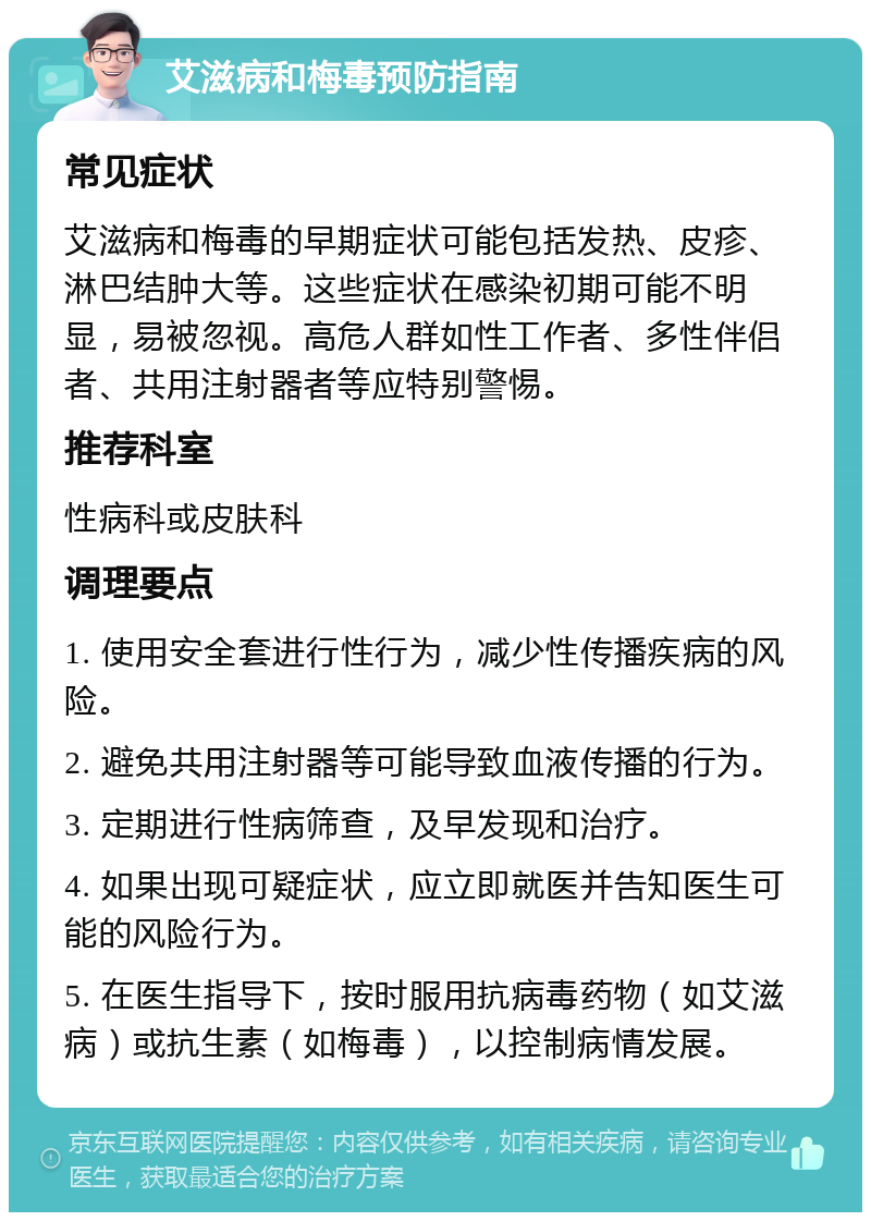 艾滋病和梅毒预防指南 常见症状 艾滋病和梅毒的早期症状可能包括发热、皮疹、淋巴结肿大等。这些症状在感染初期可能不明显，易被忽视。高危人群如性工作者、多性伴侣者、共用注射器者等应特别警惕。 推荐科室 性病科或皮肤科 调理要点 1. 使用安全套进行性行为，减少性传播疾病的风险。 2. 避免共用注射器等可能导致血液传播的行为。 3. 定期进行性病筛查，及早发现和治疗。 4. 如果出现可疑症状，应立即就医并告知医生可能的风险行为。 5. 在医生指导下，按时服用抗病毒药物（如艾滋病）或抗生素（如梅毒），以控制病情发展。