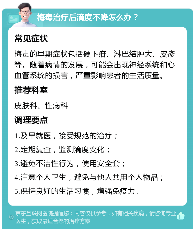 梅毒治疗后滴度不降怎么办？ 常见症状 梅毒的早期症状包括硬下疳、淋巴结肿大、皮疹等。随着病情的发展，可能会出现神经系统和心血管系统的损害，严重影响患者的生活质量。 推荐科室 皮肤科、性病科 调理要点 1.及早就医，接受规范的治疗； 2.定期复查，监测滴度变化； 3.避免不洁性行为，使用安全套； 4.注意个人卫生，避免与他人共用个人物品； 5.保持良好的生活习惯，增强免疫力。