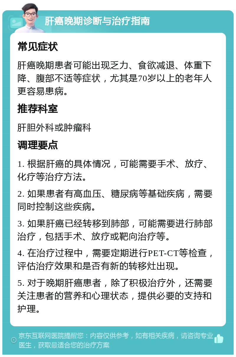 肝癌晚期诊断与治疗指南 常见症状 肝癌晚期患者可能出现乏力、食欲减退、体重下降、腹部不适等症状，尤其是70岁以上的老年人更容易患病。 推荐科室 肝胆外科或肿瘤科 调理要点 1. 根据肝癌的具体情况，可能需要手术、放疗、化疗等治疗方法。 2. 如果患者有高血压、糖尿病等基础疾病，需要同时控制这些疾病。 3. 如果肝癌已经转移到肺部，可能需要进行肺部治疗，包括手术、放疗或靶向治疗等。 4. 在治疗过程中，需要定期进行PET-CT等检查，评估治疗效果和是否有新的转移灶出现。 5. 对于晚期肝癌患者，除了积极治疗外，还需要关注患者的营养和心理状态，提供必要的支持和护理。