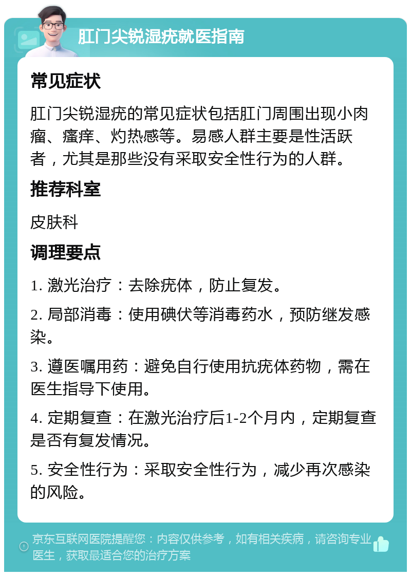 肛门尖锐湿疣就医指南 常见症状 肛门尖锐湿疣的常见症状包括肛门周围出现小肉瘤、瘙痒、灼热感等。易感人群主要是性活跃者，尤其是那些没有采取安全性行为的人群。 推荐科室 皮肤科 调理要点 1. 激光治疗：去除疣体，防止复发。 2. 局部消毒：使用碘伏等消毒药水，预防继发感染。 3. 遵医嘱用药：避免自行使用抗疣体药物，需在医生指导下使用。 4. 定期复查：在激光治疗后1-2个月内，定期复查是否有复发情况。 5. 安全性行为：采取安全性行为，减少再次感染的风险。