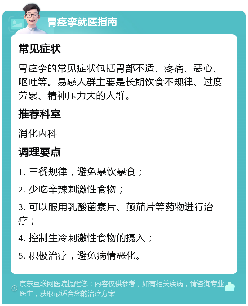 胃痉挛就医指南 常见症状 胃痉挛的常见症状包括胃部不适、疼痛、恶心、呕吐等。易感人群主要是长期饮食不规律、过度劳累、精神压力大的人群。 推荐科室 消化内科 调理要点 1. 三餐规律，避免暴饮暴食； 2. 少吃辛辣刺激性食物； 3. 可以服用乳酸菌素片、颠茄片等药物进行治疗； 4. 控制生冷刺激性食物的摄入； 5. 积极治疗，避免病情恶化。