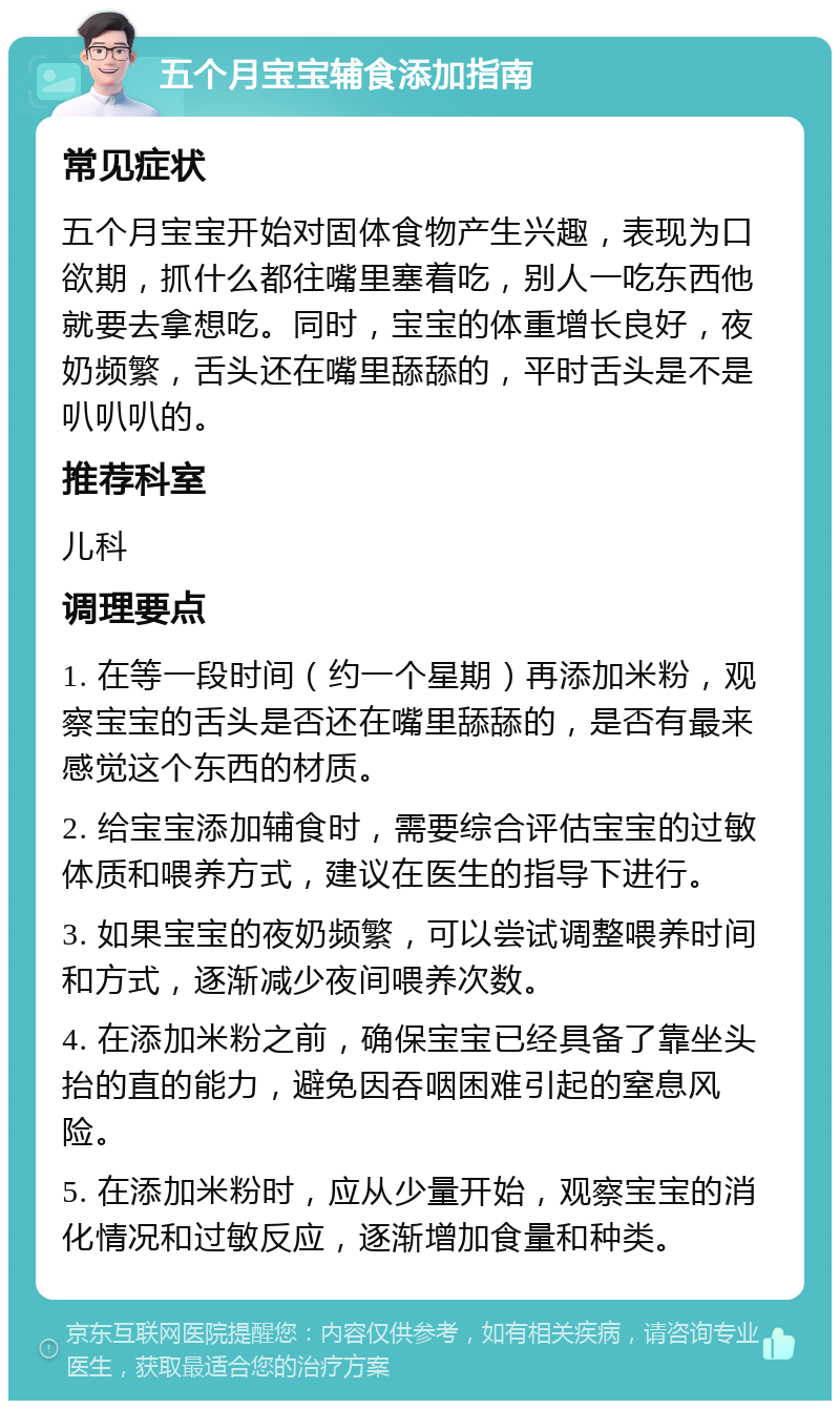 五个月宝宝辅食添加指南 常见症状 五个月宝宝开始对固体食物产生兴趣，表现为口欲期，抓什么都往嘴里塞着吃，别人一吃东西他就要去拿想吃。同时，宝宝的体重增长良好，夜奶频繁，舌头还在嘴里舔舔的，平时舌头是不是叭叭叭的。 推荐科室 儿科 调理要点 1. 在等一段时间（约一个星期）再添加米粉，观察宝宝的舌头是否还在嘴里舔舔的，是否有最来感觉这个东西的材质。 2. 给宝宝添加辅食时，需要综合评估宝宝的过敏体质和喂养方式，建议在医生的指导下进行。 3. 如果宝宝的夜奶频繁，可以尝试调整喂养时间和方式，逐渐减少夜间喂养次数。 4. 在添加米粉之前，确保宝宝已经具备了靠坐头抬的直的能力，避免因吞咽困难引起的窒息风险。 5. 在添加米粉时，应从少量开始，观察宝宝的消化情况和过敏反应，逐渐增加食量和种类。