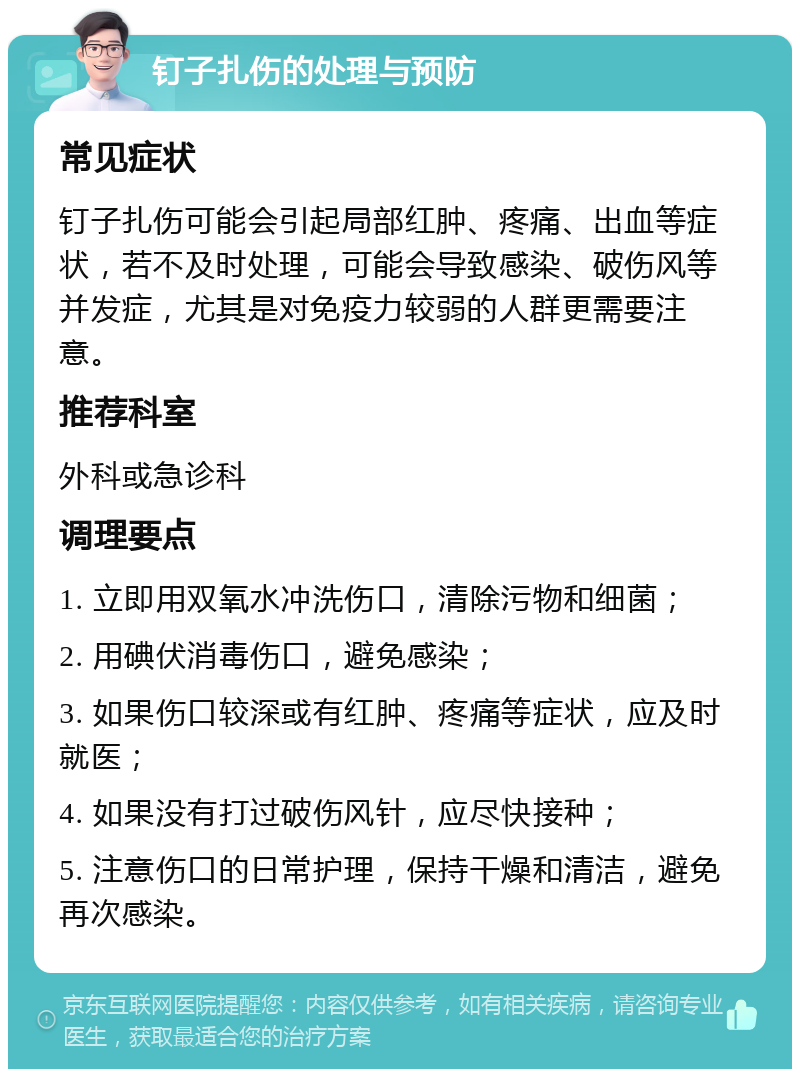 钉子扎伤的处理与预防 常见症状 钉子扎伤可能会引起局部红肿、疼痛、出血等症状，若不及时处理，可能会导致感染、破伤风等并发症，尤其是对免疫力较弱的人群更需要注意。 推荐科室 外科或急诊科 调理要点 1. 立即用双氧水冲洗伤口，清除污物和细菌； 2. 用碘伏消毒伤口，避免感染； 3. 如果伤口较深或有红肿、疼痛等症状，应及时就医； 4. 如果没有打过破伤风针，应尽快接种； 5. 注意伤口的日常护理，保持干燥和清洁，避免再次感染。