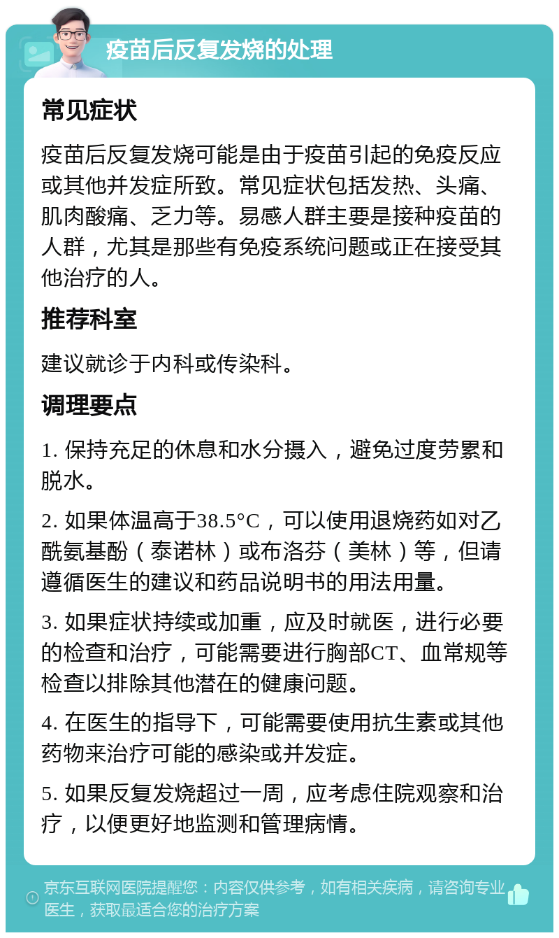 疫苗后反复发烧的处理 常见症状 疫苗后反复发烧可能是由于疫苗引起的免疫反应或其他并发症所致。常见症状包括发热、头痛、肌肉酸痛、乏力等。易感人群主要是接种疫苗的人群，尤其是那些有免疫系统问题或正在接受其他治疗的人。 推荐科室 建议就诊于内科或传染科。 调理要点 1. 保持充足的休息和水分摄入，避免过度劳累和脱水。 2. 如果体温高于38.5°C，可以使用退烧药如对乙酰氨基酚（泰诺林）或布洛芬（美林）等，但请遵循医生的建议和药品说明书的用法用量。 3. 如果症状持续或加重，应及时就医，进行必要的检查和治疗，可能需要进行胸部CT、血常规等检查以排除其他潜在的健康问题。 4. 在医生的指导下，可能需要使用抗生素或其他药物来治疗可能的感染或并发症。 5. 如果反复发烧超过一周，应考虑住院观察和治疗，以便更好地监测和管理病情。