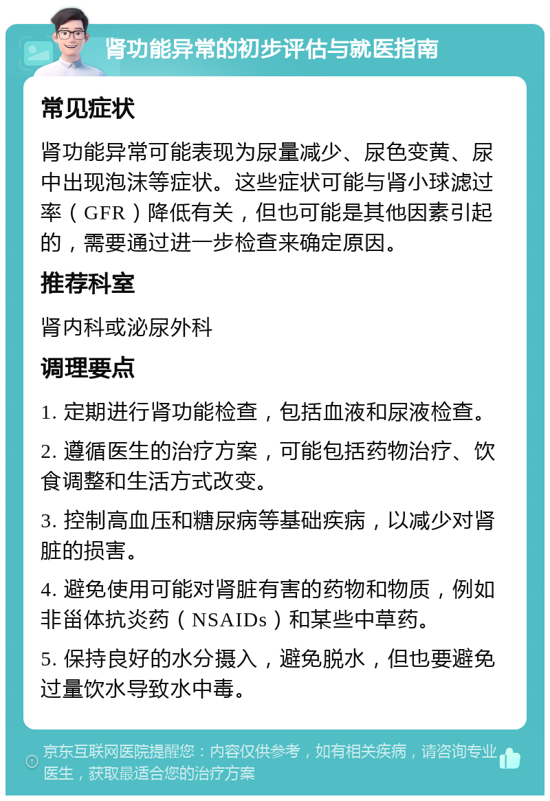 肾功能异常的初步评估与就医指南 常见症状 肾功能异常可能表现为尿量减少、尿色变黄、尿中出现泡沫等症状。这些症状可能与肾小球滤过率（GFR）降低有关，但也可能是其他因素引起的，需要通过进一步检查来确定原因。 推荐科室 肾内科或泌尿外科 调理要点 1. 定期进行肾功能检查，包括血液和尿液检查。 2. 遵循医生的治疗方案，可能包括药物治疗、饮食调整和生活方式改变。 3. 控制高血压和糖尿病等基础疾病，以减少对肾脏的损害。 4. 避免使用可能对肾脏有害的药物和物质，例如非甾体抗炎药（NSAIDs）和某些中草药。 5. 保持良好的水分摄入，避免脱水，但也要避免过量饮水导致水中毒。