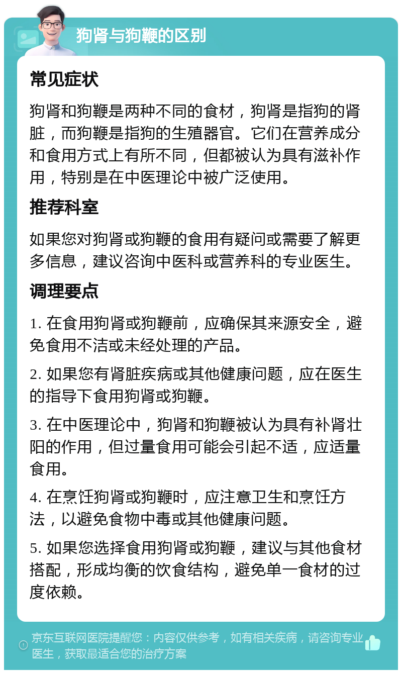 狗肾与狗鞭的区别 常见症状 狗肾和狗鞭是两种不同的食材，狗肾是指狗的肾脏，而狗鞭是指狗的生殖器官。它们在营养成分和食用方式上有所不同，但都被认为具有滋补作用，特别是在中医理论中被广泛使用。 推荐科室 如果您对狗肾或狗鞭的食用有疑问或需要了解更多信息，建议咨询中医科或营养科的专业医生。 调理要点 1. 在食用狗肾或狗鞭前，应确保其来源安全，避免食用不洁或未经处理的产品。 2. 如果您有肾脏疾病或其他健康问题，应在医生的指导下食用狗肾或狗鞭。 3. 在中医理论中，狗肾和狗鞭被认为具有补肾壮阳的作用，但过量食用可能会引起不适，应适量食用。 4. 在烹饪狗肾或狗鞭时，应注意卫生和烹饪方法，以避免食物中毒或其他健康问题。 5. 如果您选择食用狗肾或狗鞭，建议与其他食材搭配，形成均衡的饮食结构，避免单一食材的过度依赖。