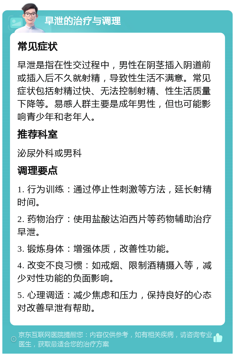 早泄的治疗与调理 常见症状 早泄是指在性交过程中，男性在阴茎插入阴道前或插入后不久就射精，导致性生活不满意。常见症状包括射精过快、无法控制射精、性生活质量下降等。易感人群主要是成年男性，但也可能影响青少年和老年人。 推荐科室 泌尿外科或男科 调理要点 1. 行为训练：通过停止性刺激等方法，延长射精时间。 2. 药物治疗：使用盐酸达泊西片等药物辅助治疗早泄。 3. 锻炼身体：增强体质，改善性功能。 4. 改变不良习惯：如戒烟、限制酒精摄入等，减少对性功能的负面影响。 5. 心理调适：减少焦虑和压力，保持良好的心态对改善早泄有帮助。