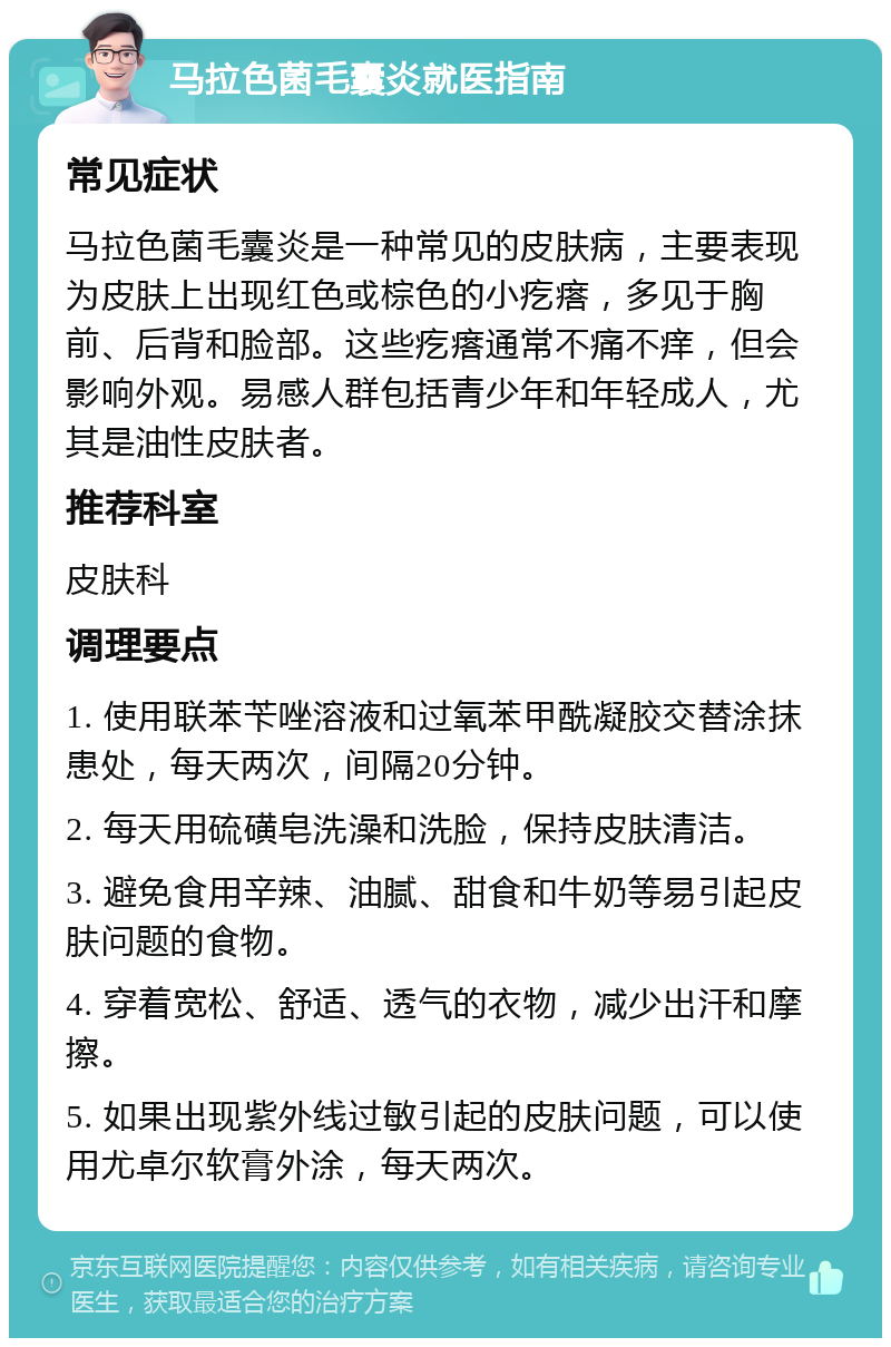 马拉色菌毛囊炎就医指南 常见症状 马拉色菌毛囊炎是一种常见的皮肤病，主要表现为皮肤上出现红色或棕色的小疙瘩，多见于胸前、后背和脸部。这些疙瘩通常不痛不痒，但会影响外观。易感人群包括青少年和年轻成人，尤其是油性皮肤者。 推荐科室 皮肤科 调理要点 1. 使用联苯苄唑溶液和过氧苯甲酰凝胶交替涂抹患处，每天两次，间隔20分钟。 2. 每天用硫磺皂洗澡和洗脸，保持皮肤清洁。 3. 避免食用辛辣、油腻、甜食和牛奶等易引起皮肤问题的食物。 4. 穿着宽松、舒适、透气的衣物，减少出汗和摩擦。 5. 如果出现紫外线过敏引起的皮肤问题，可以使用尤卓尔软膏外涂，每天两次。