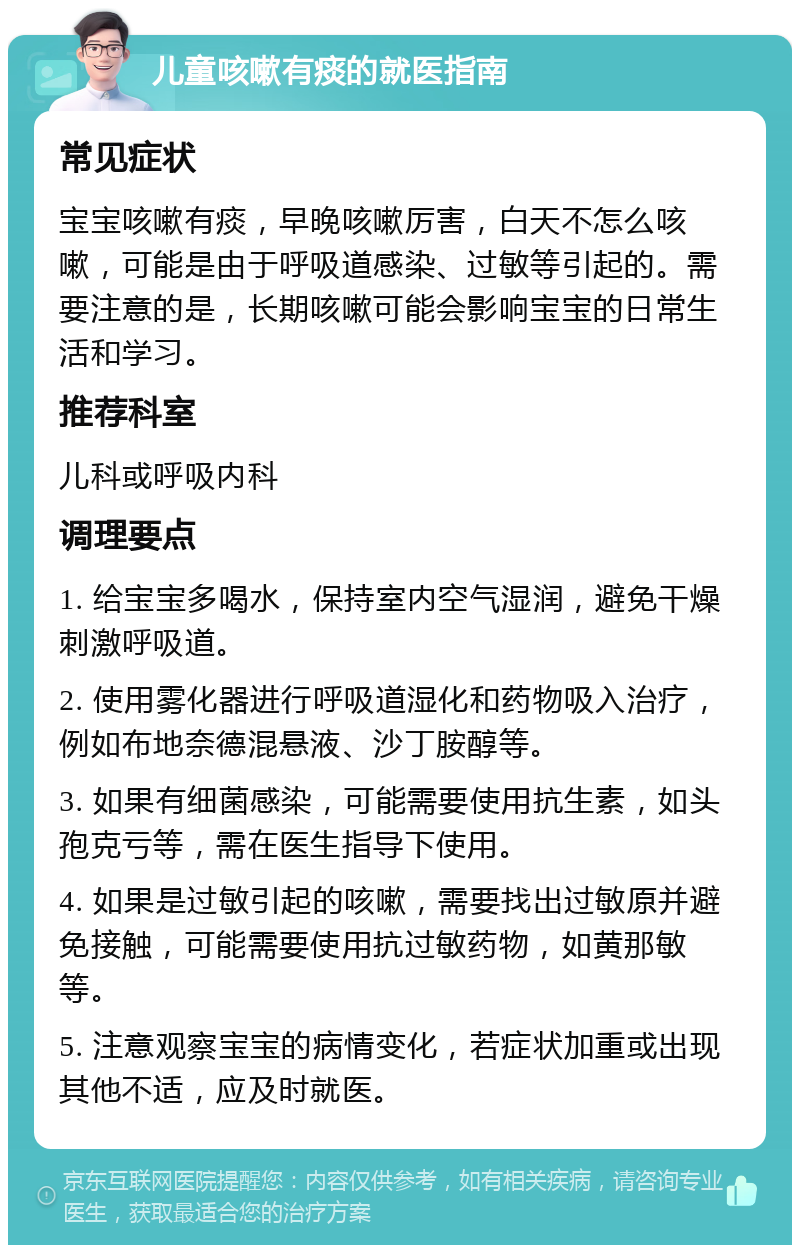 儿童咳嗽有痰的就医指南 常见症状 宝宝咳嗽有痰，早晚咳嗽厉害，白天不怎么咳嗽，可能是由于呼吸道感染、过敏等引起的。需要注意的是，长期咳嗽可能会影响宝宝的日常生活和学习。 推荐科室 儿科或呼吸内科 调理要点 1. 给宝宝多喝水，保持室内空气湿润，避免干燥刺激呼吸道。 2. 使用雾化器进行呼吸道湿化和药物吸入治疗，例如布地奈德混悬液、沙丁胺醇等。 3. 如果有细菌感染，可能需要使用抗生素，如头孢克亏等，需在医生指导下使用。 4. 如果是过敏引起的咳嗽，需要找出过敏原并避免接触，可能需要使用抗过敏药物，如黄那敏等。 5. 注意观察宝宝的病情变化，若症状加重或出现其他不适，应及时就医。