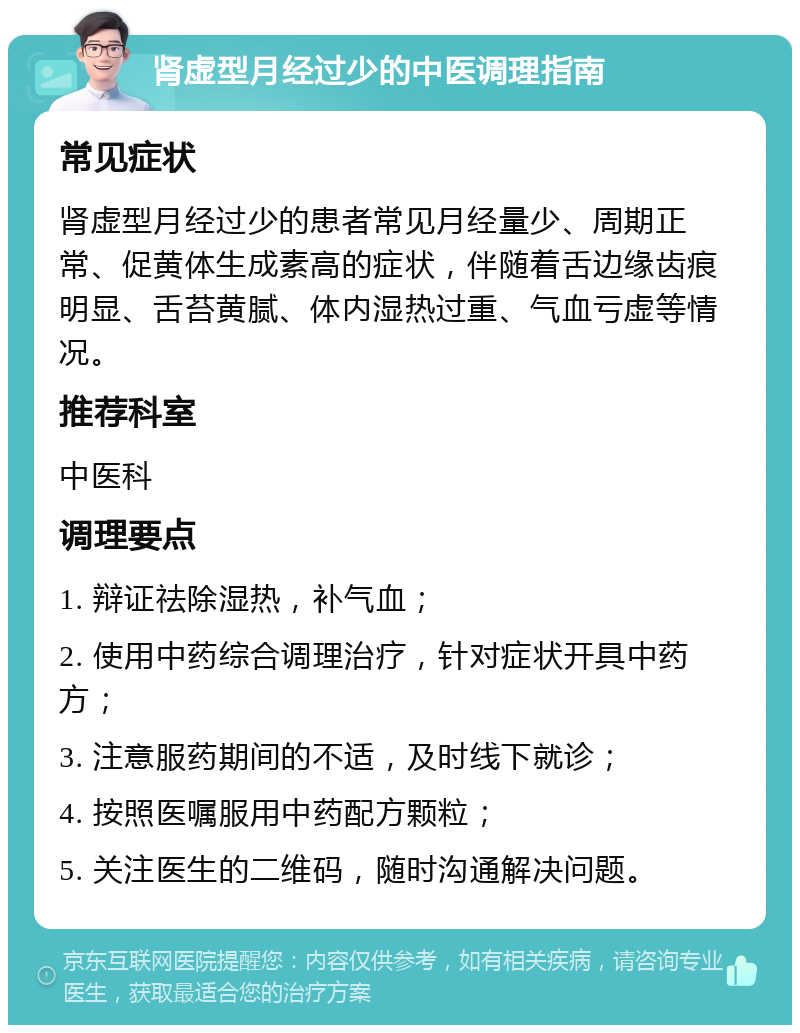 肾虚型月经过少的中医调理指南 常见症状 肾虚型月经过少的患者常见月经量少、周期正常、促黄体生成素高的症状，伴随着舌边缘齿痕明显、舌苔黄腻、体内湿热过重、气血亏虚等情况。 推荐科室 中医科 调理要点 1. 辩证祛除湿热，补气血； 2. 使用中药综合调理治疗，针对症状开具中药方； 3. 注意服药期间的不适，及时线下就诊； 4. 按照医嘱服用中药配方颗粒； 5. 关注医生的二维码，随时沟通解决问题。