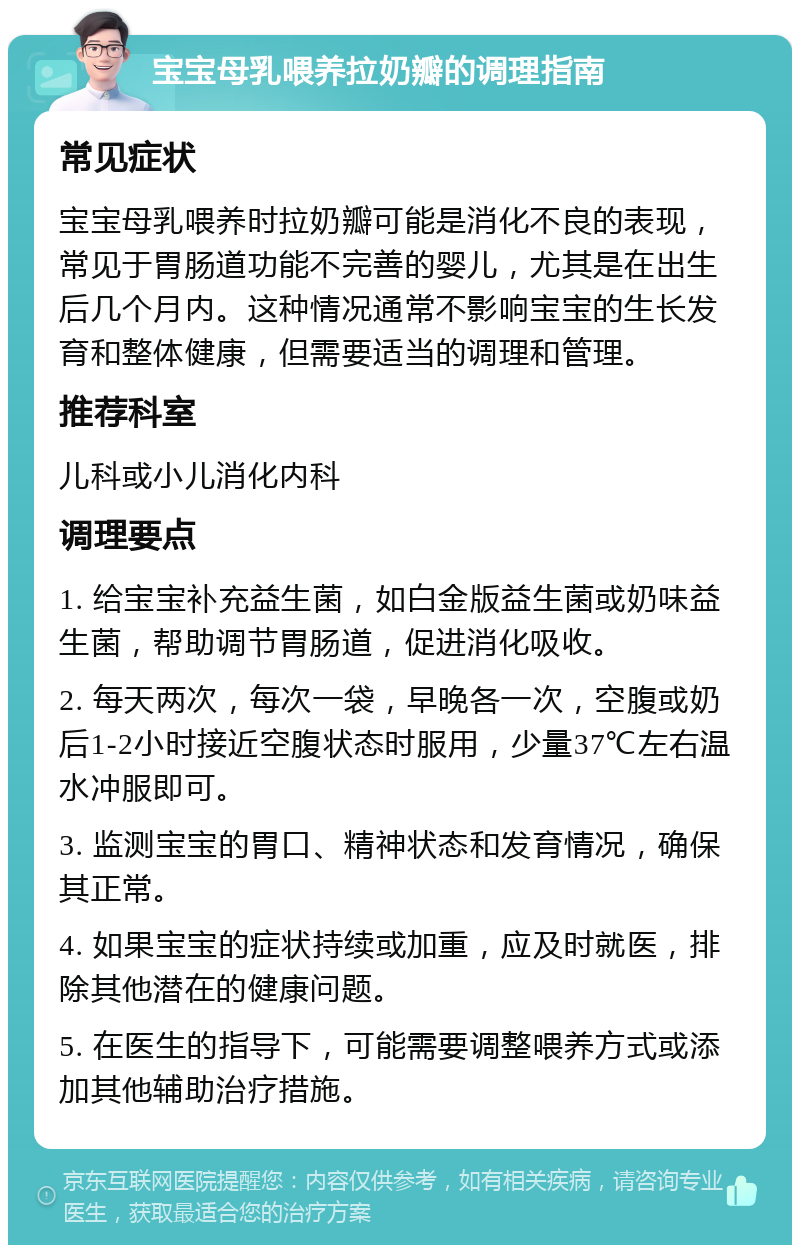 宝宝母乳喂养拉奶瓣的调理指南 常见症状 宝宝母乳喂养时拉奶瓣可能是消化不良的表现，常见于胃肠道功能不完善的婴儿，尤其是在出生后几个月内。这种情况通常不影响宝宝的生长发育和整体健康，但需要适当的调理和管理。 推荐科室 儿科或小儿消化内科 调理要点 1. 给宝宝补充益生菌，如白金版益生菌或奶味益生菌，帮助调节胃肠道，促进消化吸收。 2. 每天两次，每次一袋，早晚各一次，空腹或奶后1-2小时接近空腹状态时服用，少量37℃左右温水冲服即可。 3. 监测宝宝的胃口、精神状态和发育情况，确保其正常。 4. 如果宝宝的症状持续或加重，应及时就医，排除其他潜在的健康问题。 5. 在医生的指导下，可能需要调整喂养方式或添加其他辅助治疗措施。