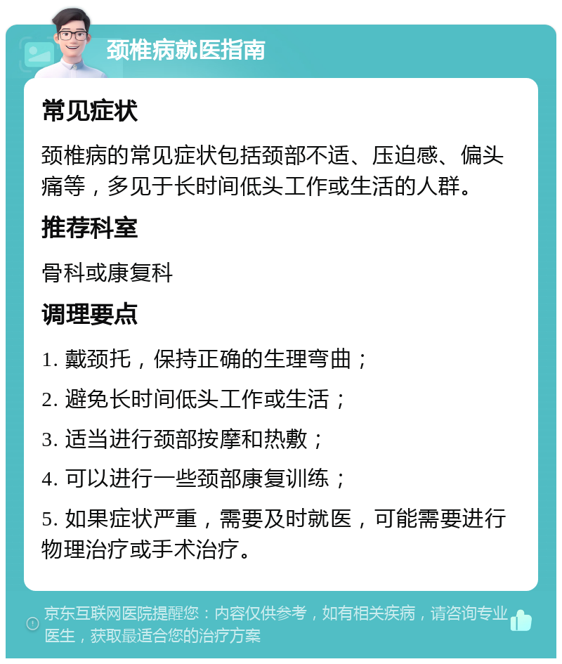 颈椎病就医指南 常见症状 颈椎病的常见症状包括颈部不适、压迫感、偏头痛等，多见于长时间低头工作或生活的人群。 推荐科室 骨科或康复科 调理要点 1. 戴颈托，保持正确的生理弯曲； 2. 避免长时间低头工作或生活； 3. 适当进行颈部按摩和热敷； 4. 可以进行一些颈部康复训练； 5. 如果症状严重，需要及时就医，可能需要进行物理治疗或手术治疗。