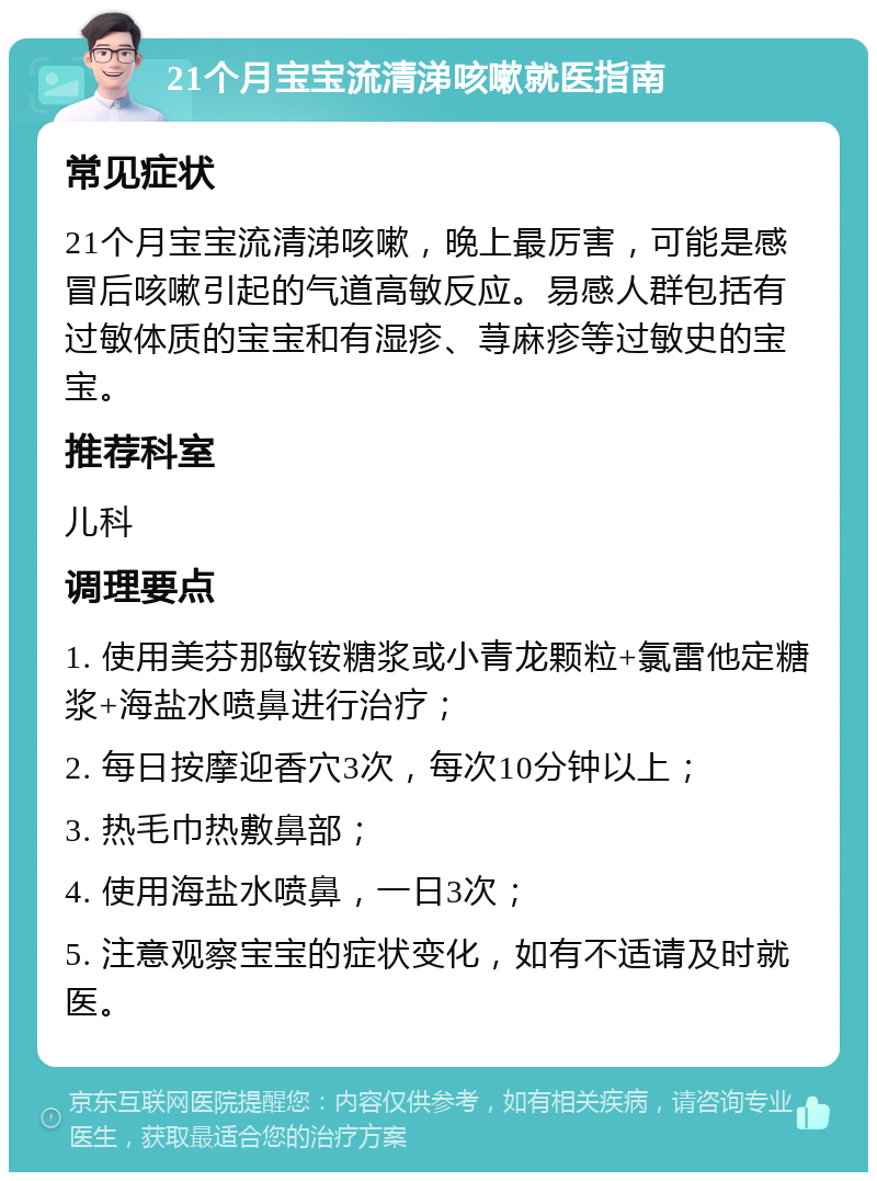 21个月宝宝流清涕咳嗽就医指南 常见症状 21个月宝宝流清涕咳嗽，晚上最厉害，可能是感冒后咳嗽引起的气道高敏反应。易感人群包括有过敏体质的宝宝和有湿疹、荨麻疹等过敏史的宝宝。 推荐科室 儿科 调理要点 1. 使用美芬那敏铵糖浆或小青龙颗粒+氯雷他定糖浆+海盐水喷鼻进行治疗； 2. 每日按摩迎香穴3次，每次10分钟以上； 3. 热毛巾热敷鼻部； 4. 使用海盐水喷鼻，一日3次； 5. 注意观察宝宝的症状变化，如有不适请及时就医。