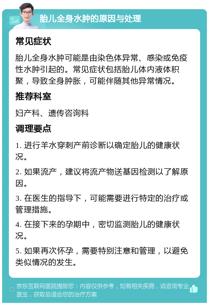 胎儿全身水肿的原因与处理 常见症状 胎儿全身水肿可能是由染色体异常、感染或免疫性水肿引起的。常见症状包括胎儿体内液体积聚，导致全身肿胀，可能伴随其他异常情况。 推荐科室 妇产科、遗传咨询科 调理要点 1. 进行羊水穿刺产前诊断以确定胎儿的健康状况。 2. 如果流产，建议将流产物送基因检测以了解原因。 3. 在医生的指导下，可能需要进行特定的治疗或管理措施。 4. 在接下来的孕期中，密切监测胎儿的健康状况。 5. 如果再次怀孕，需要特别注意和管理，以避免类似情况的发生。