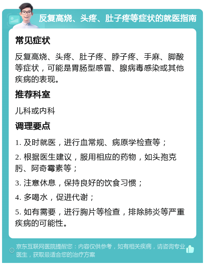 反复高烧、头疼、肚子疼等症状的就医指南 常见症状 反复高烧、头疼、肚子疼、脖子疼、手麻、脚酸等症状，可能是胃肠型感冒、腺病毒感染或其他疾病的表现。 推荐科室 儿科或内科 调理要点 1. 及时就医，进行血常规、病原学检查等； 2. 根据医生建议，服用相应的药物，如头孢克肟、阿奇霉素等； 3. 注意休息，保持良好的饮食习惯； 4. 多喝水，促进代谢； 5. 如有需要，进行胸片等检查，排除肺炎等严重疾病的可能性。