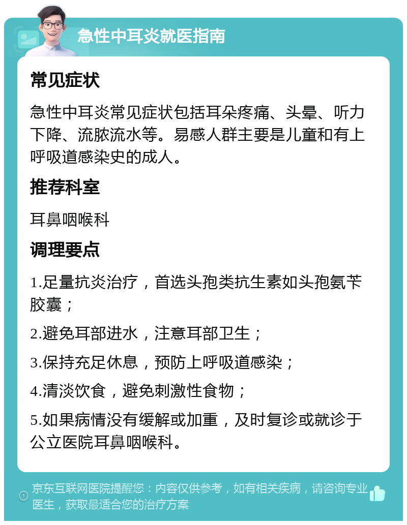 急性中耳炎就医指南 常见症状 急性中耳炎常见症状包括耳朵疼痛、头晕、听力下降、流脓流水等。易感人群主要是儿童和有上呼吸道感染史的成人。 推荐科室 耳鼻咽喉科 调理要点 1.足量抗炎治疗，首选头孢类抗生素如头孢氨苄胶囊； 2.避免耳部进水，注意耳部卫生； 3.保持充足休息，预防上呼吸道感染； 4.清淡饮食，避免刺激性食物； 5.如果病情没有缓解或加重，及时复诊或就诊于公立医院耳鼻咽喉科。