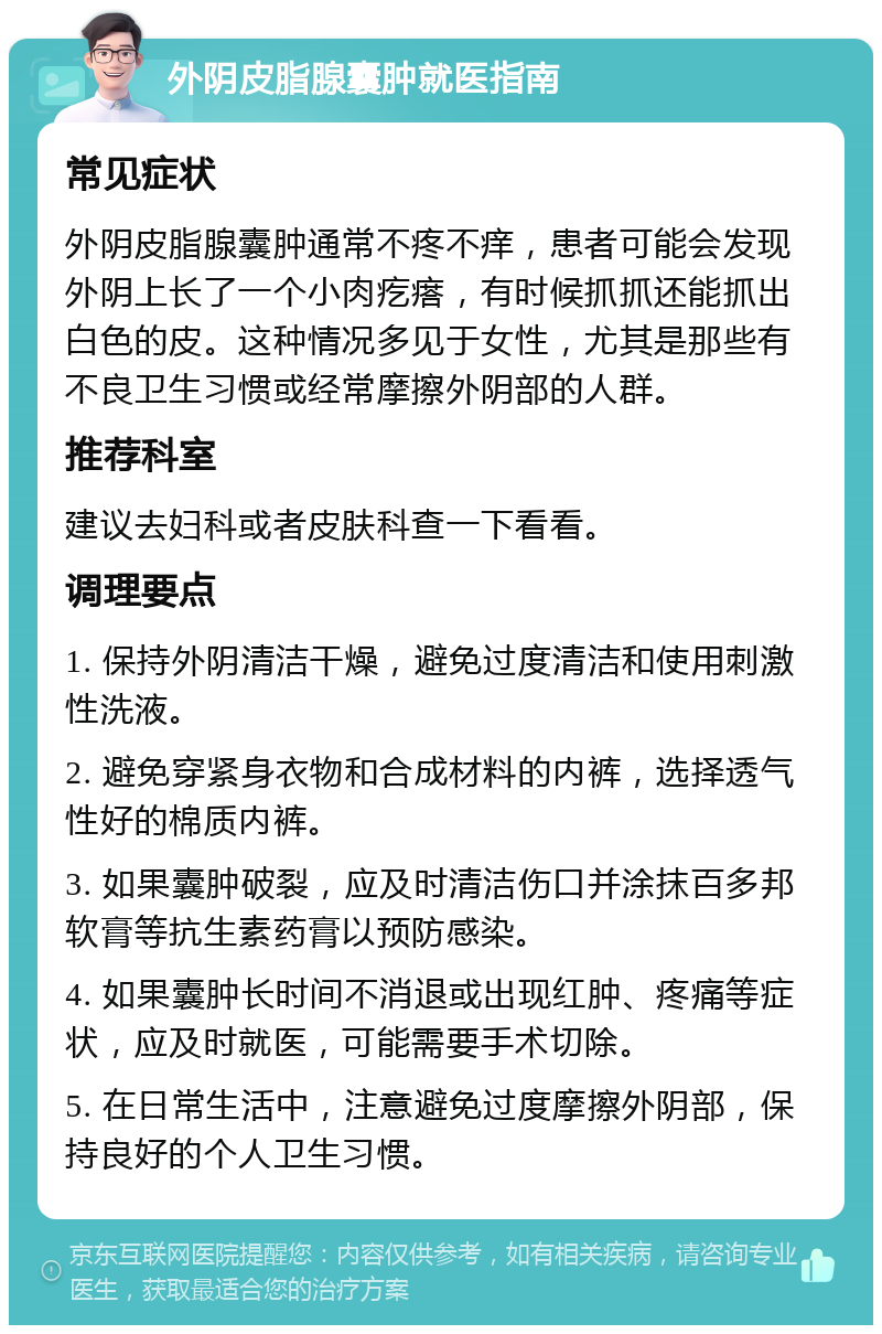 外阴皮脂腺囊肿就医指南 常见症状 外阴皮脂腺囊肿通常不疼不痒，患者可能会发现外阴上长了一个小肉疙瘩，有时候抓抓还能抓出白色的皮。这种情况多见于女性，尤其是那些有不良卫生习惯或经常摩擦外阴部的人群。 推荐科室 建议去妇科或者皮肤科查一下看看。 调理要点 1. 保持外阴清洁干燥，避免过度清洁和使用刺激性洗液。 2. 避免穿紧身衣物和合成材料的内裤，选择透气性好的棉质内裤。 3. 如果囊肿破裂，应及时清洁伤口并涂抹百多邦软膏等抗生素药膏以预防感染。 4. 如果囊肿长时间不消退或出现红肿、疼痛等症状，应及时就医，可能需要手术切除。 5. 在日常生活中，注意避免过度摩擦外阴部，保持良好的个人卫生习惯。