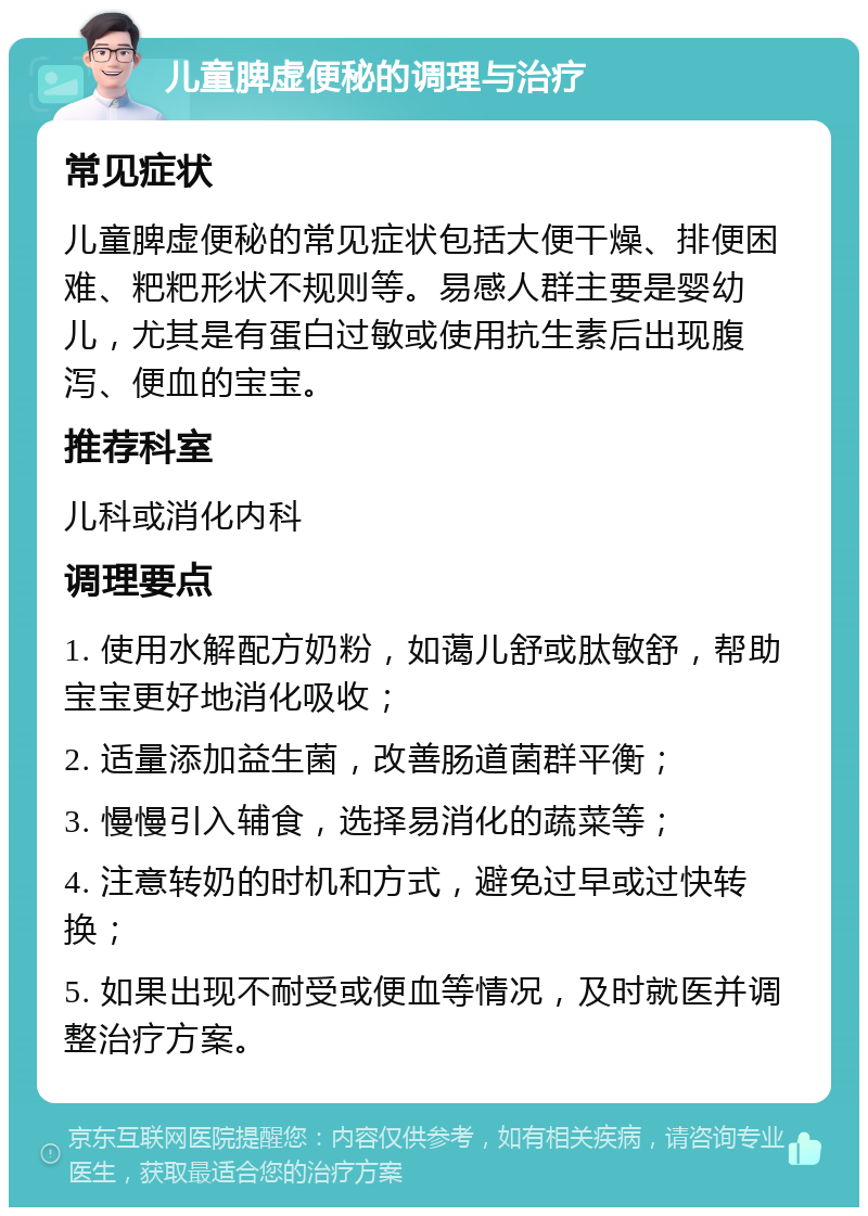 儿童脾虚便秘的调理与治疗 常见症状 儿童脾虚便秘的常见症状包括大便干燥、排便困难、粑粑形状不规则等。易感人群主要是婴幼儿，尤其是有蛋白过敏或使用抗生素后出现腹泻、便血的宝宝。 推荐科室 儿科或消化内科 调理要点 1. 使用水解配方奶粉，如蔼儿舒或肽敏舒，帮助宝宝更好地消化吸收； 2. 适量添加益生菌，改善肠道菌群平衡； 3. 慢慢引入辅食，选择易消化的蔬菜等； 4. 注意转奶的时机和方式，避免过早或过快转换； 5. 如果出现不耐受或便血等情况，及时就医并调整治疗方案。