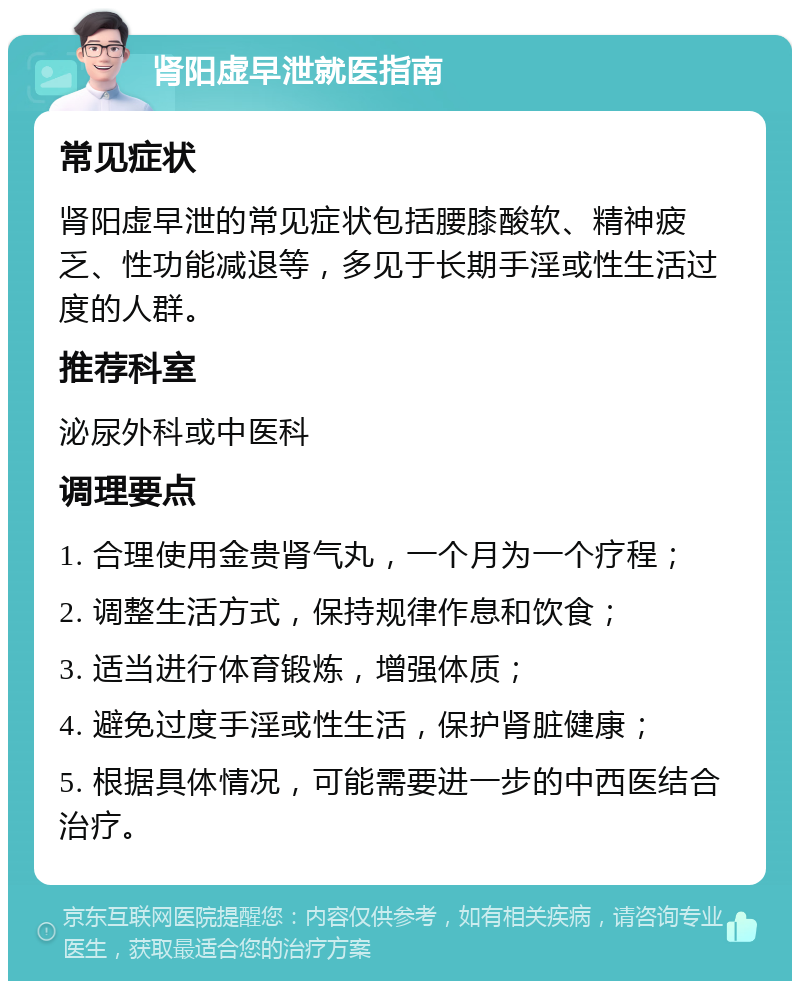 肾阳虚早泄就医指南 常见症状 肾阳虚早泄的常见症状包括腰膝酸软、精神疲乏、性功能减退等，多见于长期手淫或性生活过度的人群。 推荐科室 泌尿外科或中医科 调理要点 1. 合理使用金贵肾气丸，一个月为一个疗程； 2. 调整生活方式，保持规律作息和饮食； 3. 适当进行体育锻炼，增强体质； 4. 避免过度手淫或性生活，保护肾脏健康； 5. 根据具体情况，可能需要进一步的中西医结合治疗。