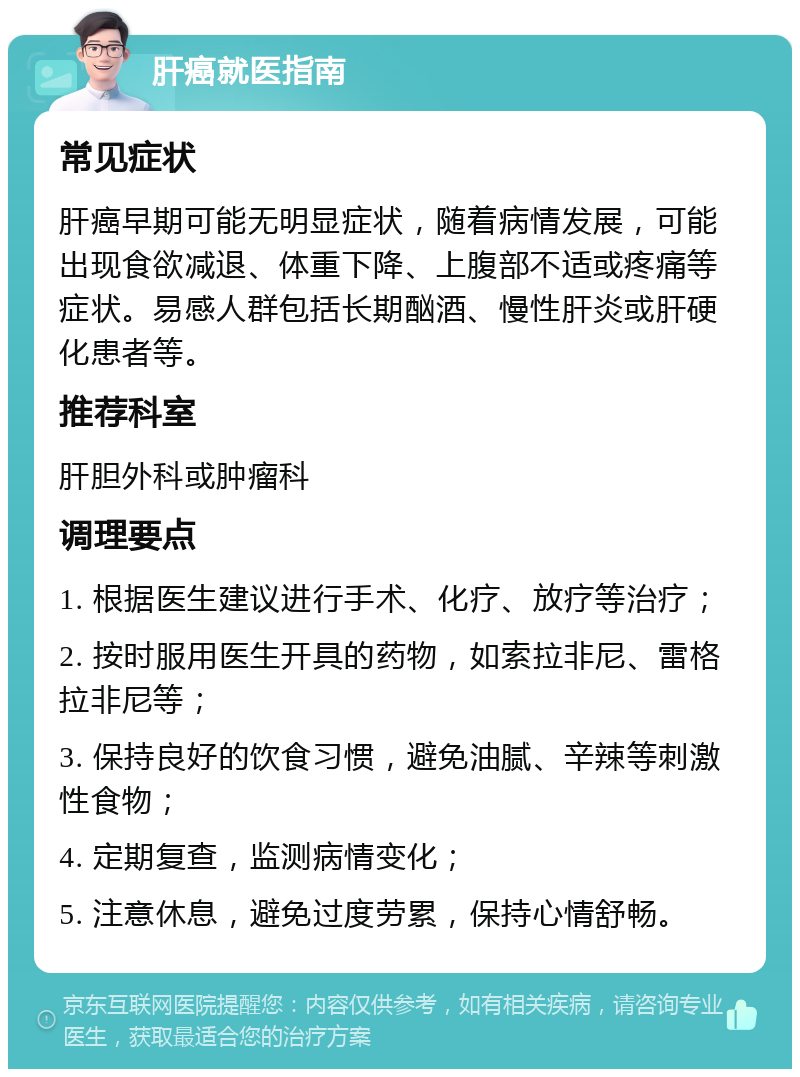 肝癌就医指南 常见症状 肝癌早期可能无明显症状，随着病情发展，可能出现食欲减退、体重下降、上腹部不适或疼痛等症状。易感人群包括长期酗酒、慢性肝炎或肝硬化患者等。 推荐科室 肝胆外科或肿瘤科 调理要点 1. 根据医生建议进行手术、化疗、放疗等治疗； 2. 按时服用医生开具的药物，如索拉非尼、雷格拉非尼等； 3. 保持良好的饮食习惯，避免油腻、辛辣等刺激性食物； 4. 定期复查，监测病情变化； 5. 注意休息，避免过度劳累，保持心情舒畅。