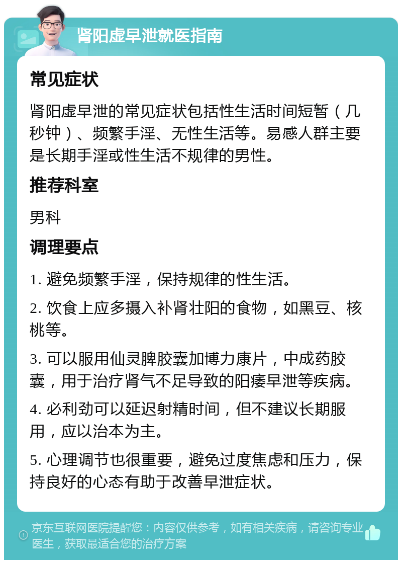 肾阳虚早泄就医指南 常见症状 肾阳虚早泄的常见症状包括性生活时间短暂（几秒钟）、频繁手淫、无性生活等。易感人群主要是长期手淫或性生活不规律的男性。 推荐科室 男科 调理要点 1. 避免频繁手淫，保持规律的性生活。 2. 饮食上应多摄入补肾壮阳的食物，如黑豆、核桃等。 3. 可以服用仙灵脾胶囊加博力康片，中成药胶囊，用于治疗肾气不足导致的阳痿早泄等疾病。 4. 必利劲可以延迟射精时间，但不建议长期服用，应以治本为主。 5. 心理调节也很重要，避免过度焦虑和压力，保持良好的心态有助于改善早泄症状。