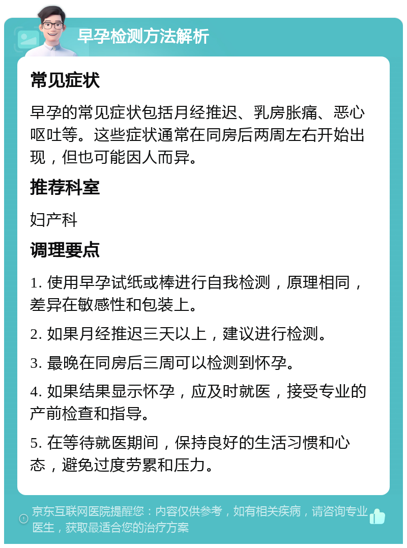 早孕检测方法解析 常见症状 早孕的常见症状包括月经推迟、乳房胀痛、恶心呕吐等。这些症状通常在同房后两周左右开始出现，但也可能因人而异。 推荐科室 妇产科 调理要点 1. 使用早孕试纸或棒进行自我检测，原理相同，差异在敏感性和包装上。 2. 如果月经推迟三天以上，建议进行检测。 3. 最晚在同房后三周可以检测到怀孕。 4. 如果结果显示怀孕，应及时就医，接受专业的产前检查和指导。 5. 在等待就医期间，保持良好的生活习惯和心态，避免过度劳累和压力。