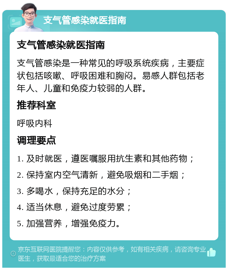 支气管感染就医指南 支气管感染就医指南 支气管感染是一种常见的呼吸系统疾病，主要症状包括咳嗽、呼吸困难和胸闷。易感人群包括老年人、儿童和免疫力较弱的人群。 推荐科室 呼吸内科 调理要点 1. 及时就医，遵医嘱服用抗生素和其他药物； 2. 保持室内空气清新，避免吸烟和二手烟； 3. 多喝水，保持充足的水分； 4. 适当休息，避免过度劳累； 5. 加强营养，增强免疫力。