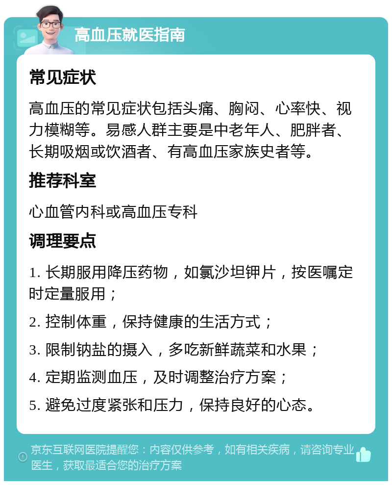 高血压就医指南 常见症状 高血压的常见症状包括头痛、胸闷、心率快、视力模糊等。易感人群主要是中老年人、肥胖者、长期吸烟或饮酒者、有高血压家族史者等。 推荐科室 心血管内科或高血压专科 调理要点 1. 长期服用降压药物，如氯沙坦钾片，按医嘱定时定量服用； 2. 控制体重，保持健康的生活方式； 3. 限制钠盐的摄入，多吃新鲜蔬菜和水果； 4. 定期监测血压，及时调整治疗方案； 5. 避免过度紧张和压力，保持良好的心态。