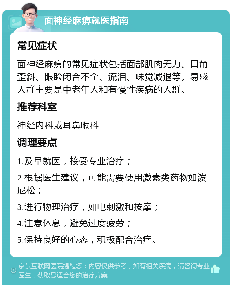 面神经麻痹就医指南 常见症状 面神经麻痹的常见症状包括面部肌肉无力、口角歪斜、眼睑闭合不全、流泪、味觉减退等。易感人群主要是中老年人和有慢性疾病的人群。 推荐科室 神经内科或耳鼻喉科 调理要点 1.及早就医，接受专业治疗； 2.根据医生建议，可能需要使用激素类药物如泼尼松； 3.进行物理治疗，如电刺激和按摩； 4.注意休息，避免过度疲劳； 5.保持良好的心态，积极配合治疗。