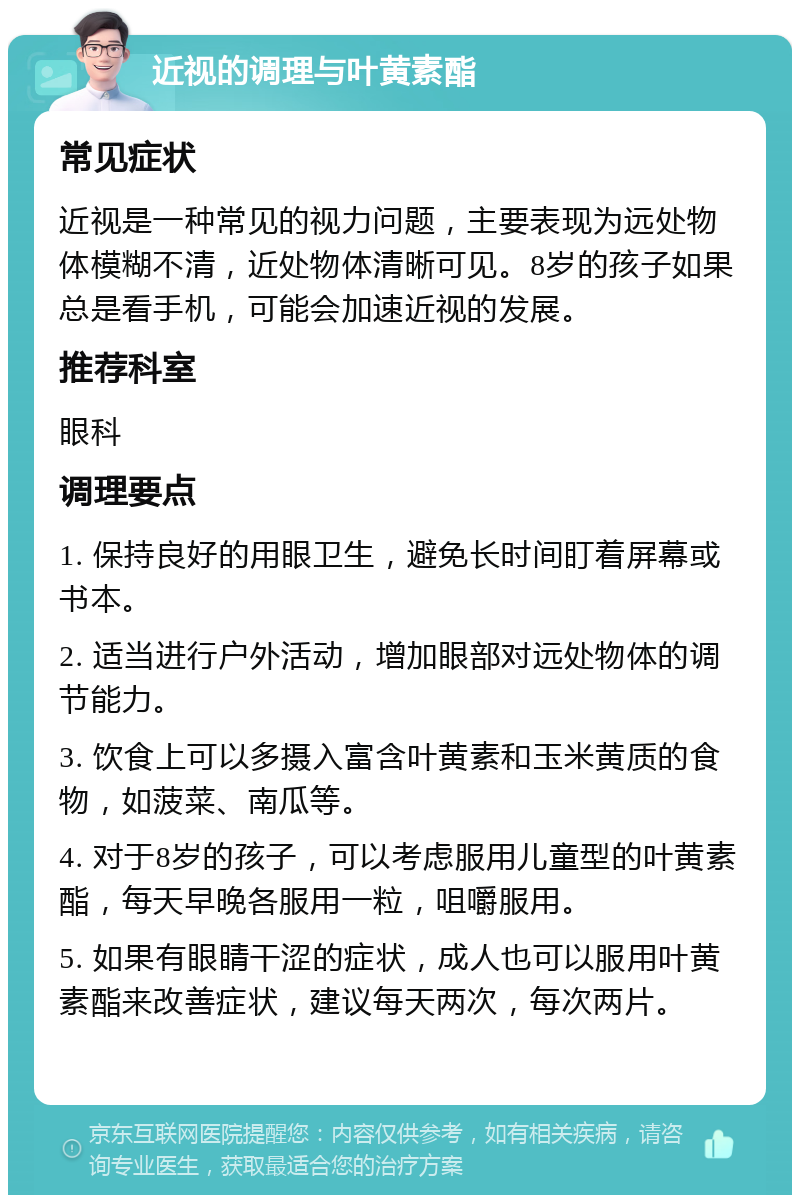 近视的调理与叶黄素酯 常见症状 近视是一种常见的视力问题，主要表现为远处物体模糊不清，近处物体清晰可见。8岁的孩子如果总是看手机，可能会加速近视的发展。 推荐科室 眼科 调理要点 1. 保持良好的用眼卫生，避免长时间盯着屏幕或书本。 2. 适当进行户外活动，增加眼部对远处物体的调节能力。 3. 饮食上可以多摄入富含叶黄素和玉米黄质的食物，如菠菜、南瓜等。 4. 对于8岁的孩子，可以考虑服用儿童型的叶黄素酯，每天早晚各服用一粒，咀嚼服用。 5. 如果有眼睛干涩的症状，成人也可以服用叶黄素酯来改善症状，建议每天两次，每次两片。