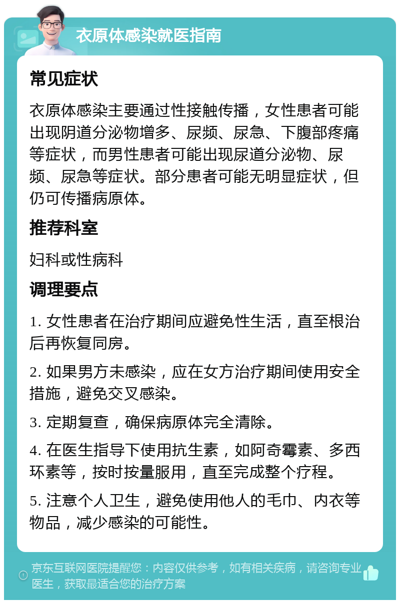 衣原体感染就医指南 常见症状 衣原体感染主要通过性接触传播，女性患者可能出现阴道分泌物增多、尿频、尿急、下腹部疼痛等症状，而男性患者可能出现尿道分泌物、尿频、尿急等症状。部分患者可能无明显症状，但仍可传播病原体。 推荐科室 妇科或性病科 调理要点 1. 女性患者在治疗期间应避免性生活，直至根治后再恢复同房。 2. 如果男方未感染，应在女方治疗期间使用安全措施，避免交叉感染。 3. 定期复查，确保病原体完全清除。 4. 在医生指导下使用抗生素，如阿奇霉素、多西环素等，按时按量服用，直至完成整个疗程。 5. 注意个人卫生，避免使用他人的毛巾、内衣等物品，减少感染的可能性。