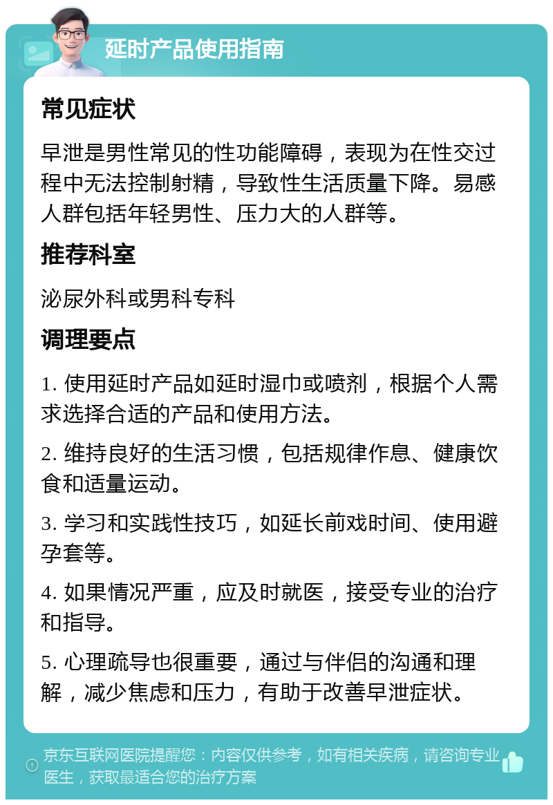 延时产品使用指南 常见症状 早泄是男性常见的性功能障碍，表现为在性交过程中无法控制射精，导致性生活质量下降。易感人群包括年轻男性、压力大的人群等。 推荐科室 泌尿外科或男科专科 调理要点 1. 使用延时产品如延时湿巾或喷剂，根据个人需求选择合适的产品和使用方法。 2. 维持良好的生活习惯，包括规律作息、健康饮食和适量运动。 3. 学习和实践性技巧，如延长前戏时间、使用避孕套等。 4. 如果情况严重，应及时就医，接受专业的治疗和指导。 5. 心理疏导也很重要，通过与伴侣的沟通和理解，减少焦虑和压力，有助于改善早泄症状。