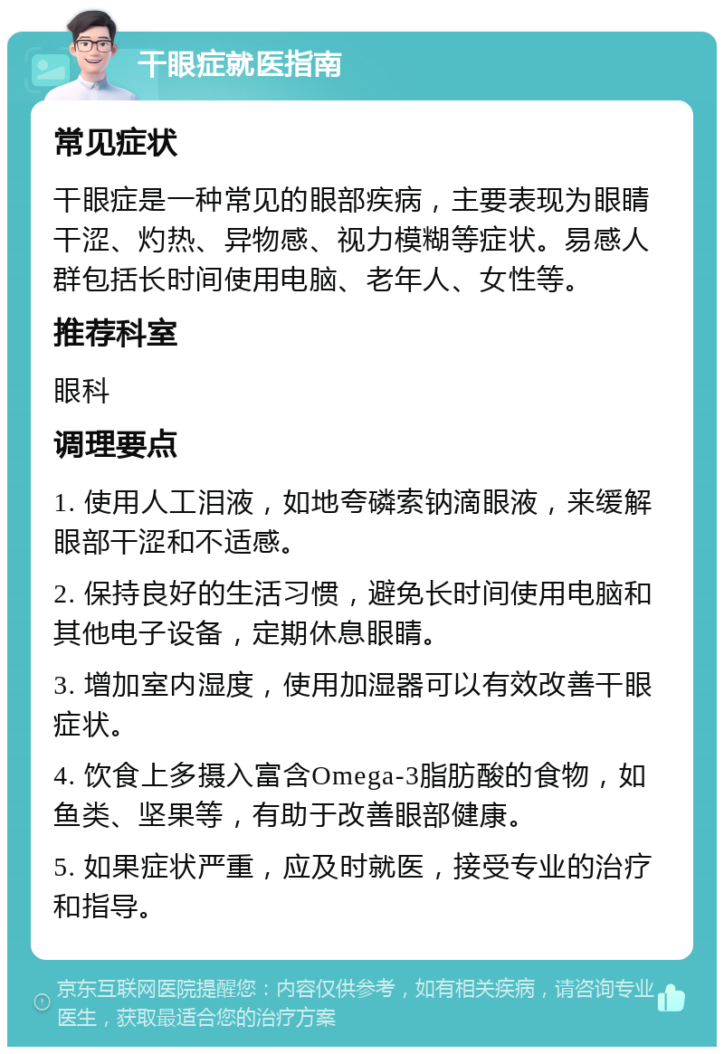 干眼症就医指南 常见症状 干眼症是一种常见的眼部疾病，主要表现为眼睛干涩、灼热、异物感、视力模糊等症状。易感人群包括长时间使用电脑、老年人、女性等。 推荐科室 眼科 调理要点 1. 使用人工泪液，如地夸磷索钠滴眼液，来缓解眼部干涩和不适感。 2. 保持良好的生活习惯，避免长时间使用电脑和其他电子设备，定期休息眼睛。 3. 增加室内湿度，使用加湿器可以有效改善干眼症状。 4. 饮食上多摄入富含Omega-3脂肪酸的食物，如鱼类、坚果等，有助于改善眼部健康。 5. 如果症状严重，应及时就医，接受专业的治疗和指导。