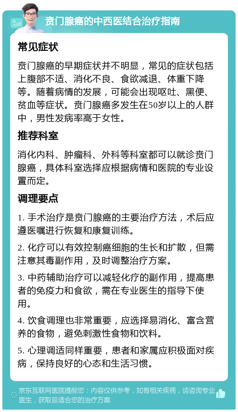 贲门腺癌的中西医结合治疗指南 常见症状 贲门腺癌的早期症状并不明显，常见的症状包括上腹部不适、消化不良、食欲减退、体重下降等。随着病情的发展，可能会出现呕吐、黑便、贫血等症状。贲门腺癌多发生在50岁以上的人群中，男性发病率高于女性。 推荐科室 消化内科、肿瘤科、外科等科室都可以就诊贲门腺癌，具体科室选择应根据病情和医院的专业设置而定。 调理要点 1. 手术治疗是贲门腺癌的主要治疗方法，术后应遵医嘱进行恢复和康复训练。 2. 化疗可以有效控制癌细胞的生长和扩散，但需注意其毒副作用，及时调整治疗方案。 3. 中药辅助治疗可以减轻化疗的副作用，提高患者的免疫力和食欲，需在专业医生的指导下使用。 4. 饮食调理也非常重要，应选择易消化、富含营养的食物，避免刺激性食物和饮料。 5. 心理调适同样重要，患者和家属应积极面对疾病，保持良好的心态和生活习惯。