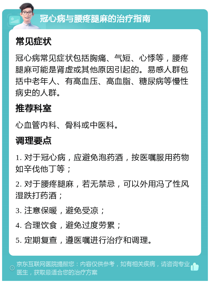 冠心病与腰疼腿麻的治疗指南 常见症状 冠心病常见症状包括胸痛、气短、心悸等，腰疼腿麻可能是肾虚或其他原因引起的。易感人群包括中老年人、有高血压、高血脂、糖尿病等慢性病史的人群。 推荐科室 心血管内科、骨科或中医科。 调理要点 1. 对于冠心病，应避免泡药酒，按医嘱服用药物如辛伐他丁等； 2. 对于腰疼腿麻，若无禁忌，可以外用冯了性风湿跌打药酒； 3. 注意保暖，避免受凉； 4. 合理饮食，避免过度劳累； 5. 定期复查，遵医嘱进行治疗和调理。